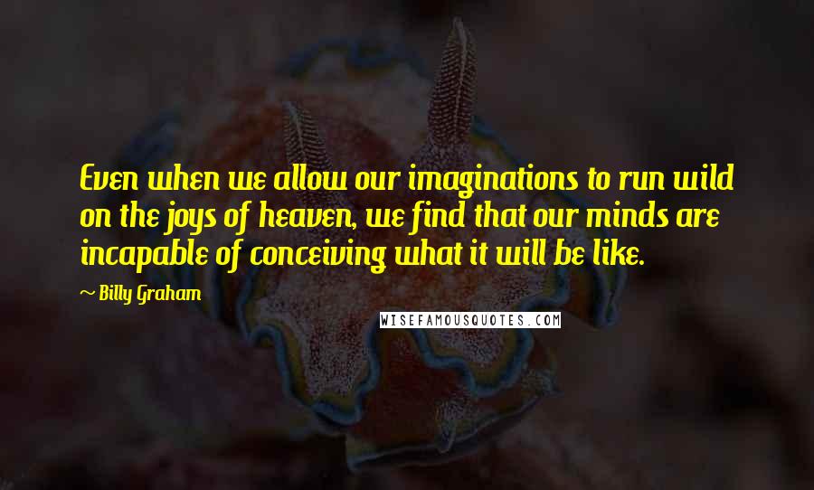 Billy Graham Quotes: Even when we allow our imaginations to run wild on the joys of heaven, we find that our minds are incapable of conceiving what it will be like.