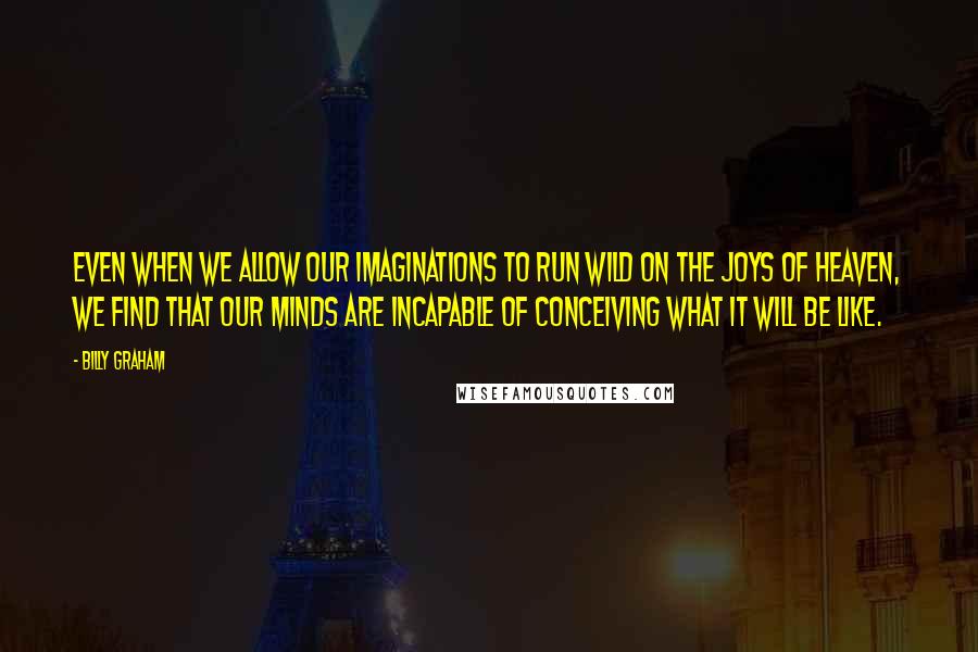 Billy Graham Quotes: Even when we allow our imaginations to run wild on the joys of heaven, we find that our minds are incapable of conceiving what it will be like.