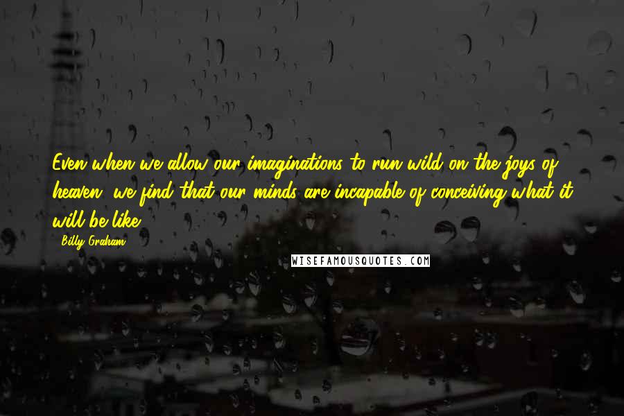 Billy Graham Quotes: Even when we allow our imaginations to run wild on the joys of heaven, we find that our minds are incapable of conceiving what it will be like.