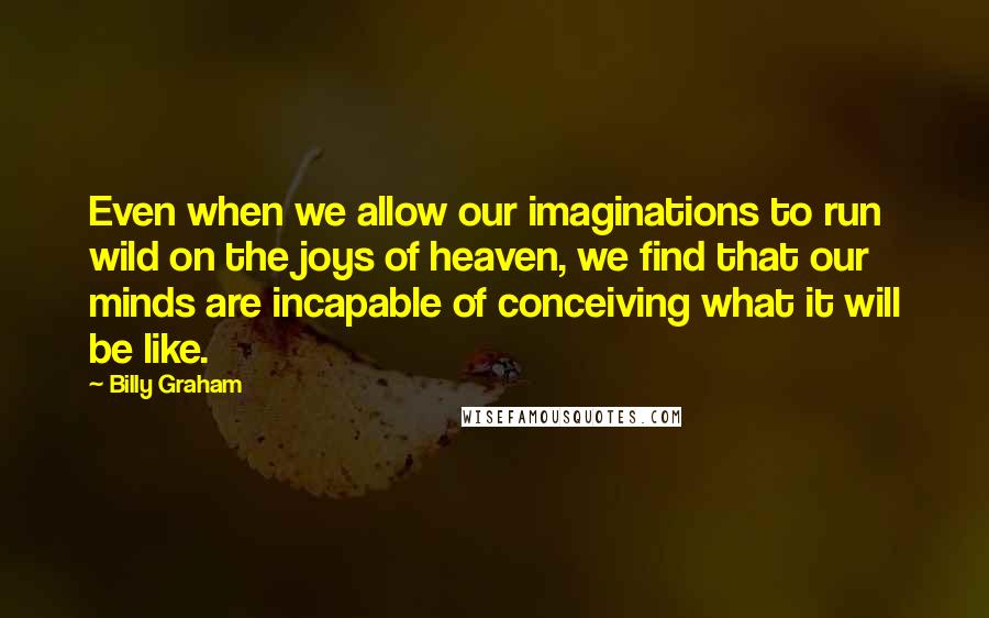 Billy Graham Quotes: Even when we allow our imaginations to run wild on the joys of heaven, we find that our minds are incapable of conceiving what it will be like.