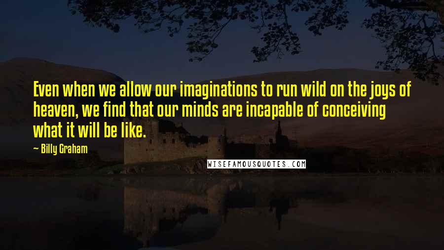 Billy Graham Quotes: Even when we allow our imaginations to run wild on the joys of heaven, we find that our minds are incapable of conceiving what it will be like.