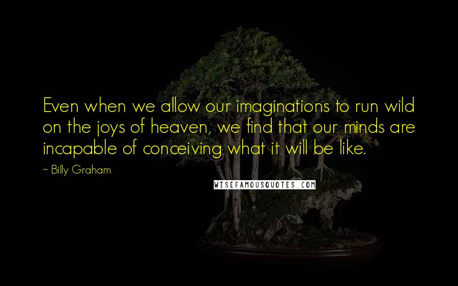 Billy Graham Quotes: Even when we allow our imaginations to run wild on the joys of heaven, we find that our minds are incapable of conceiving what it will be like.