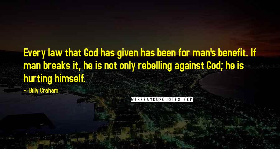 Billy Graham Quotes: Every law that God has given has been for man's benefit. If man breaks it, he is not only rebelling against God; he is hurting himself.