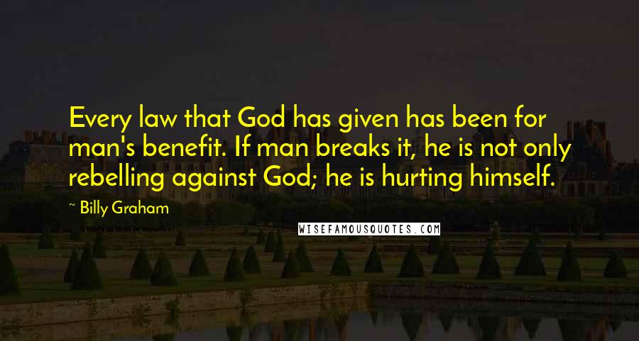 Billy Graham Quotes: Every law that God has given has been for man's benefit. If man breaks it, he is not only rebelling against God; he is hurting himself.