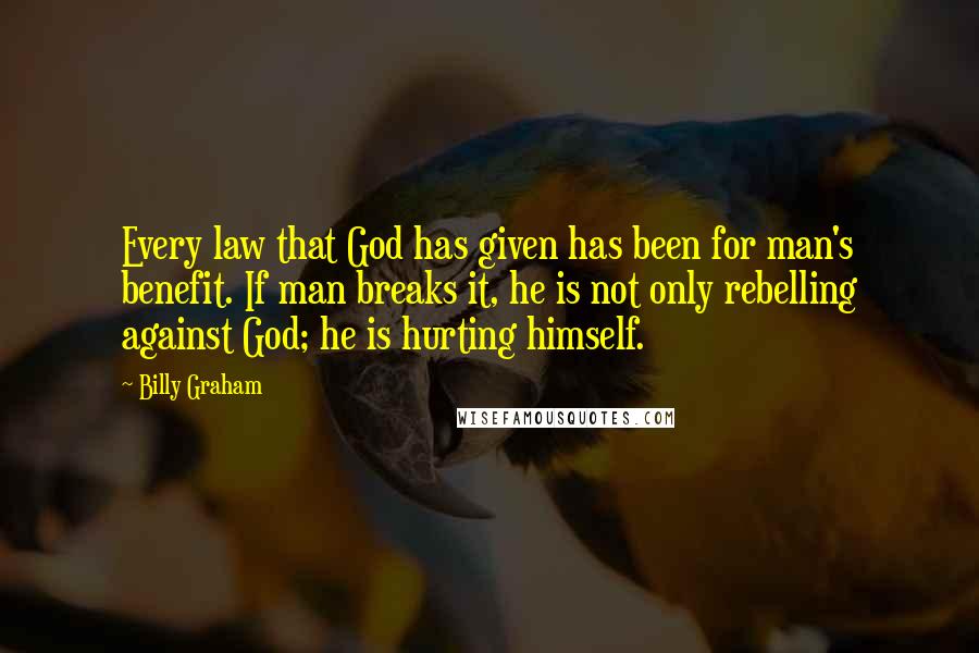 Billy Graham Quotes: Every law that God has given has been for man's benefit. If man breaks it, he is not only rebelling against God; he is hurting himself.