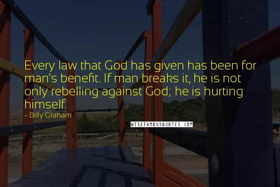 Billy Graham Quotes: Every law that God has given has been for man's benefit. If man breaks it, he is not only rebelling against God; he is hurting himself.