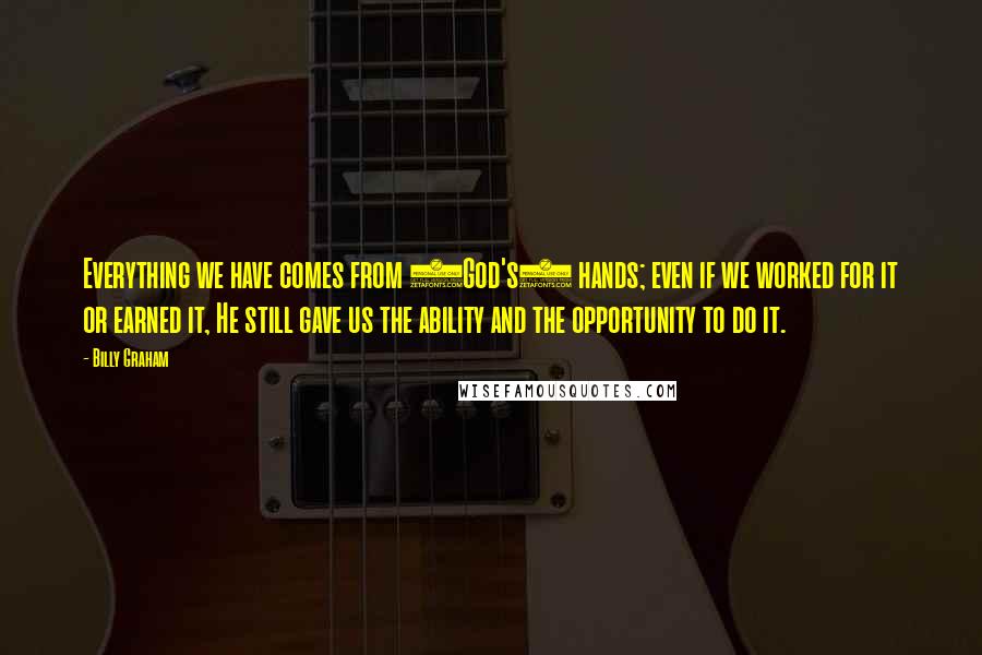 Billy Graham Quotes: Everything we have comes from (God's) hands; even if we worked for it or earned it, He still gave us the ability and the opportunity to do it.