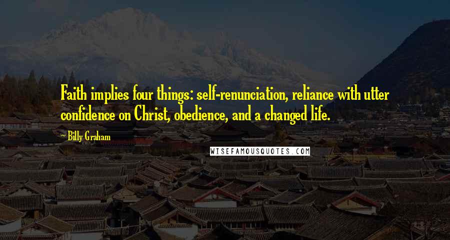 Billy Graham Quotes: Faith implies four things: self-renunciation, reliance with utter confidence on Christ, obedience, and a changed life.