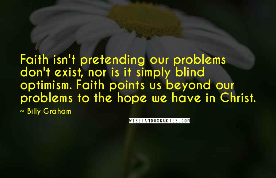 Billy Graham Quotes: Faith isn't pretending our problems don't exist, nor is it simply blind optimism. Faith points us beyond our problems to the hope we have in Christ.