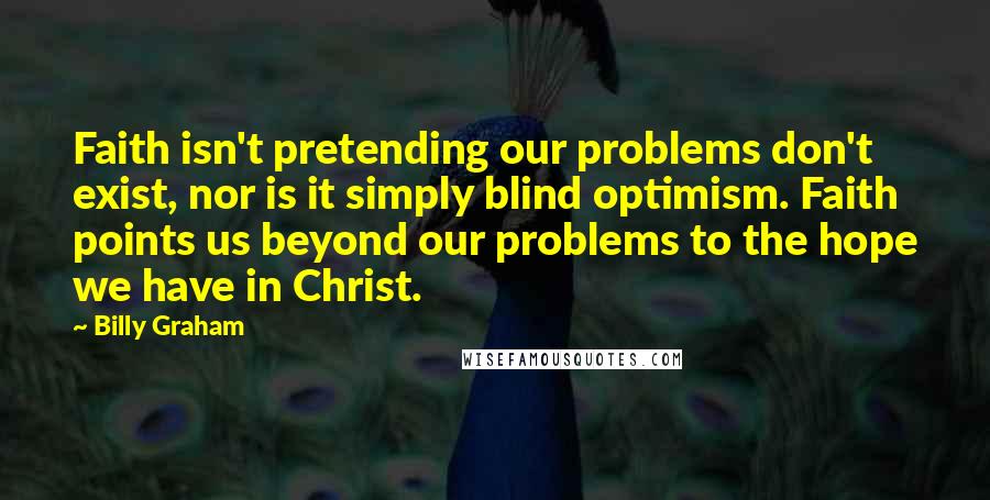 Billy Graham Quotes: Faith isn't pretending our problems don't exist, nor is it simply blind optimism. Faith points us beyond our problems to the hope we have in Christ.