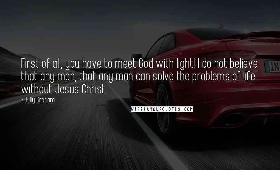 Billy Graham Quotes: First of all, you have to meet God with light! I do not believe that any man, that any man can solve the problems of life without Jesus Christ.