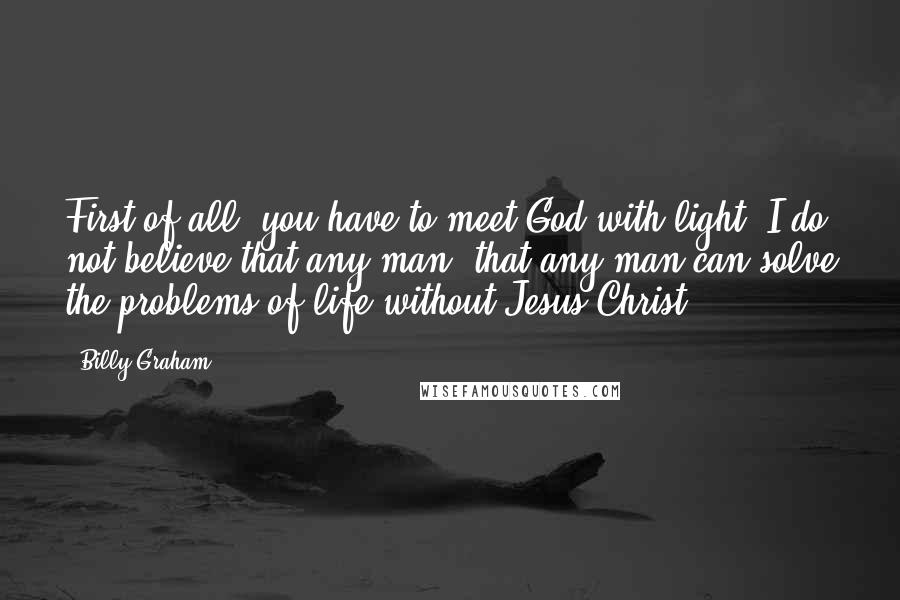 Billy Graham Quotes: First of all, you have to meet God with light! I do not believe that any man, that any man can solve the problems of life without Jesus Christ.