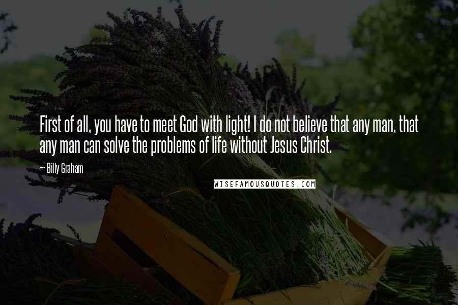 Billy Graham Quotes: First of all, you have to meet God with light! I do not believe that any man, that any man can solve the problems of life without Jesus Christ.