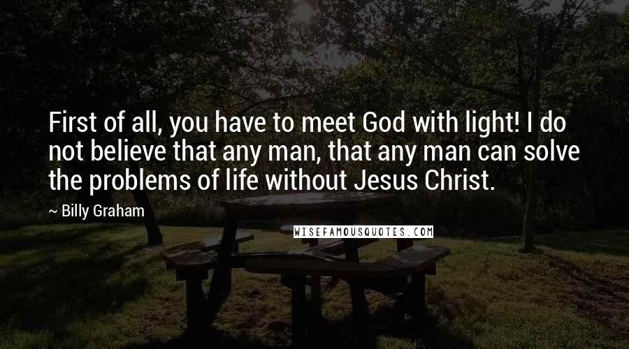 Billy Graham Quotes: First of all, you have to meet God with light! I do not believe that any man, that any man can solve the problems of life without Jesus Christ.