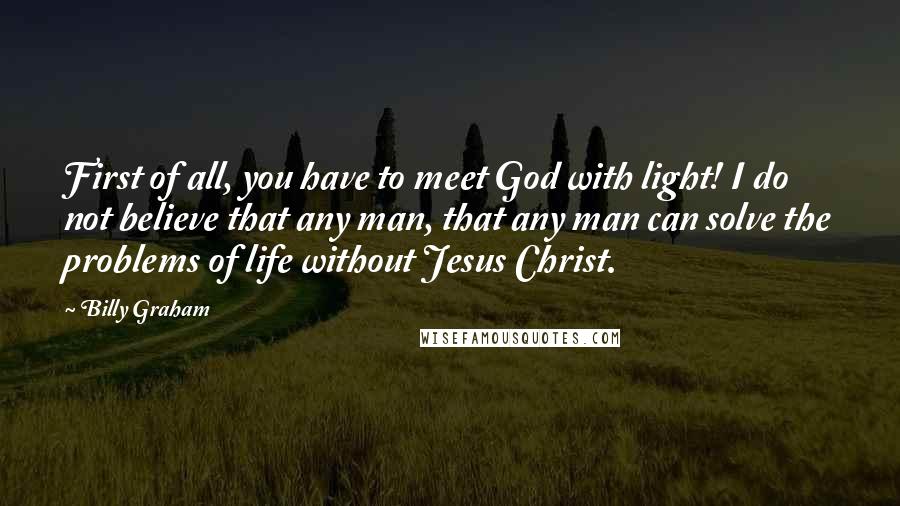 Billy Graham Quotes: First of all, you have to meet God with light! I do not believe that any man, that any man can solve the problems of life without Jesus Christ.