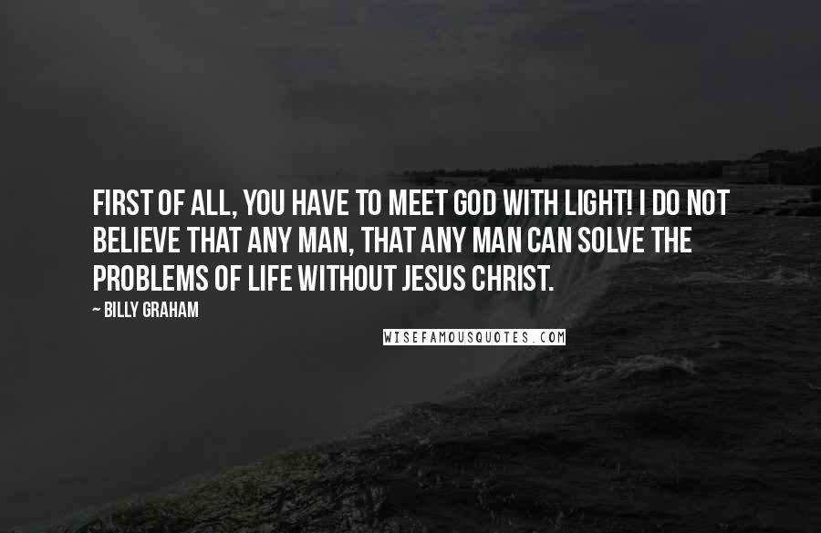 Billy Graham Quotes: First of all, you have to meet God with light! I do not believe that any man, that any man can solve the problems of life without Jesus Christ.