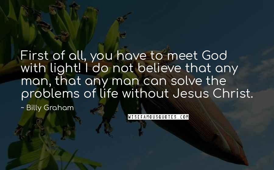 Billy Graham Quotes: First of all, you have to meet God with light! I do not believe that any man, that any man can solve the problems of life without Jesus Christ.