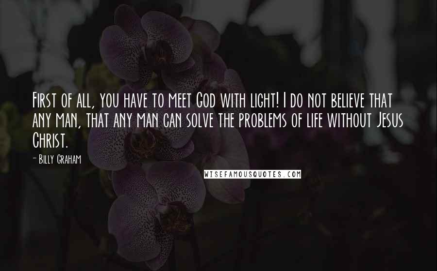 Billy Graham Quotes: First of all, you have to meet God with light! I do not believe that any man, that any man can solve the problems of life without Jesus Christ.