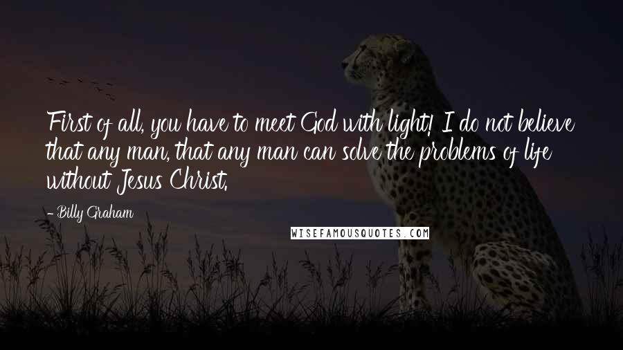 Billy Graham Quotes: First of all, you have to meet God with light! I do not believe that any man, that any man can solve the problems of life without Jesus Christ.
