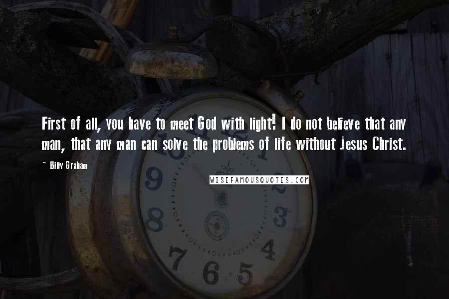 Billy Graham Quotes: First of all, you have to meet God with light! I do not believe that any man, that any man can solve the problems of life without Jesus Christ.