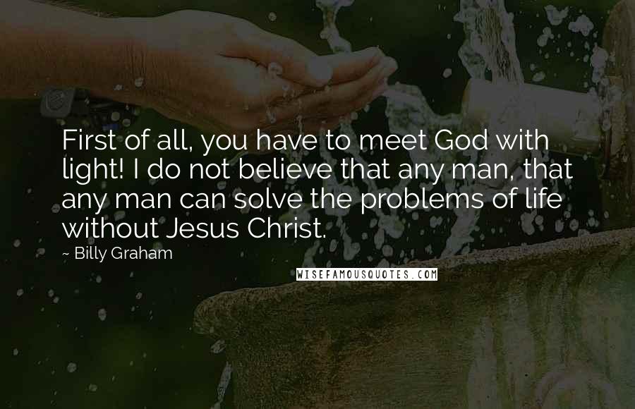 Billy Graham Quotes: First of all, you have to meet God with light! I do not believe that any man, that any man can solve the problems of life without Jesus Christ.