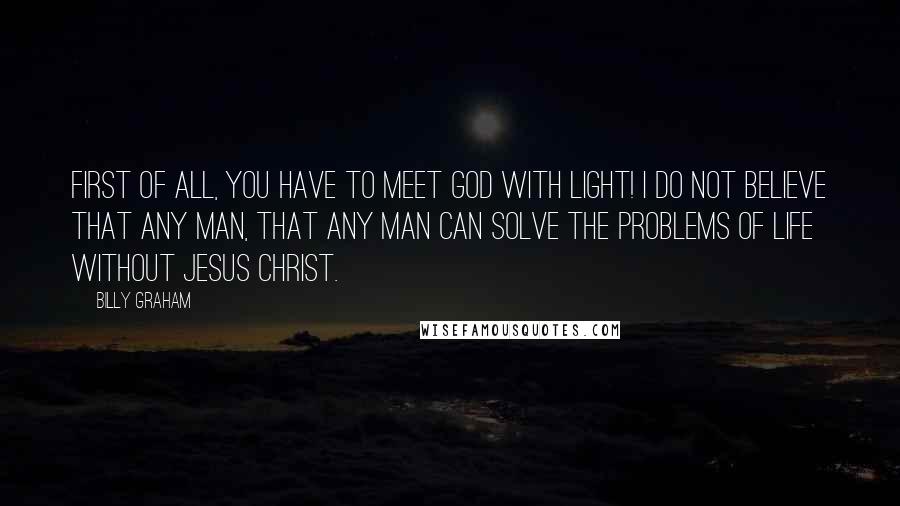 Billy Graham Quotes: First of all, you have to meet God with light! I do not believe that any man, that any man can solve the problems of life without Jesus Christ.