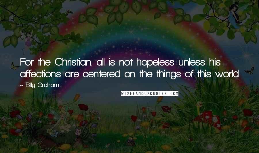 Billy Graham Quotes: For the Christian, all is not hopeless unless his affections are centered on the things of this world.