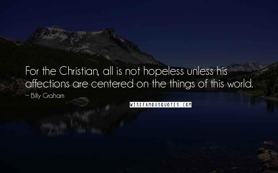 Billy Graham Quotes: For the Christian, all is not hopeless unless his affections are centered on the things of this world.