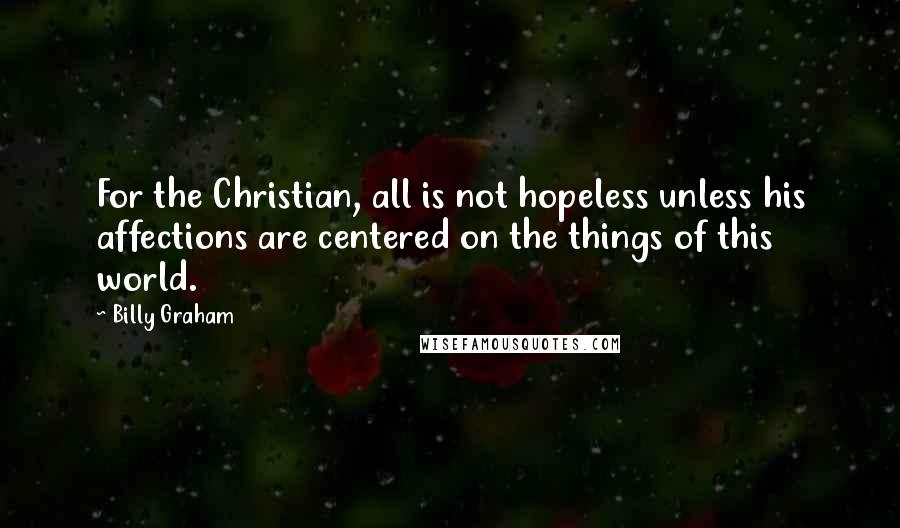 Billy Graham Quotes: For the Christian, all is not hopeless unless his affections are centered on the things of this world.