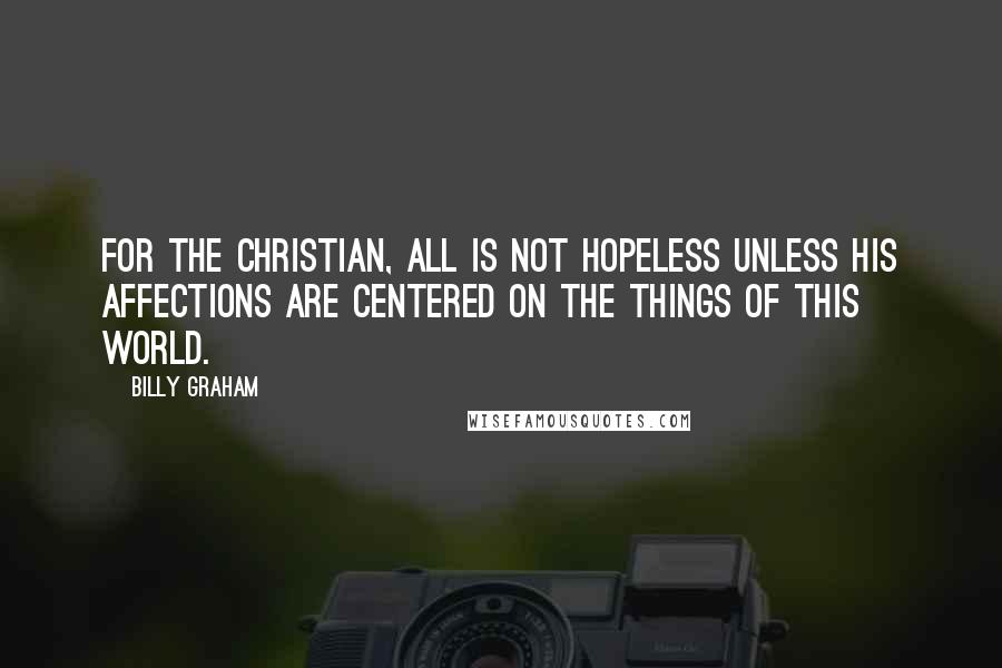 Billy Graham Quotes: For the Christian, all is not hopeless unless his affections are centered on the things of this world.
