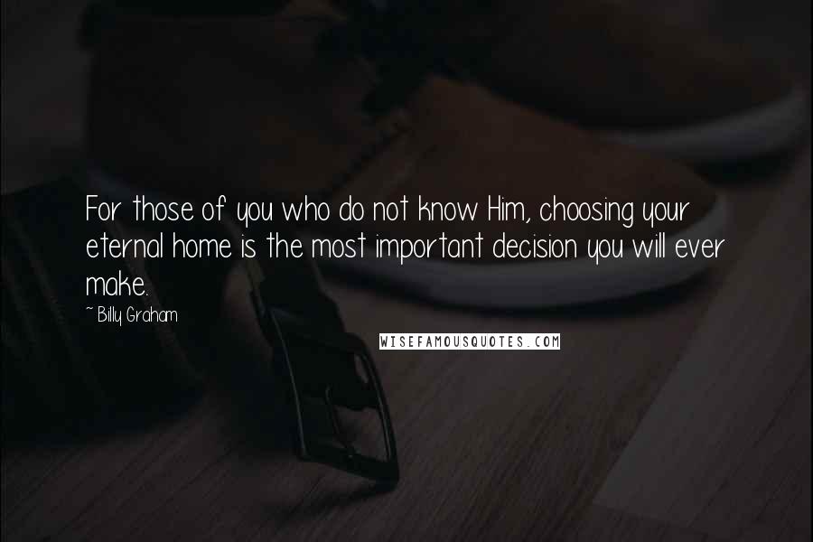 Billy Graham Quotes: For those of you who do not know Him, choosing your eternal home is the most important decision you will ever make.