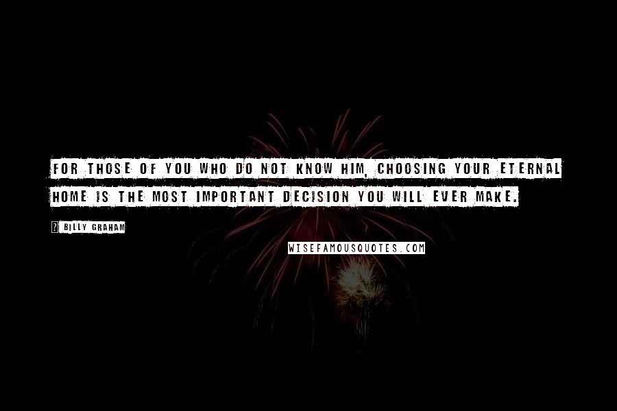 Billy Graham Quotes: For those of you who do not know Him, choosing your eternal home is the most important decision you will ever make.