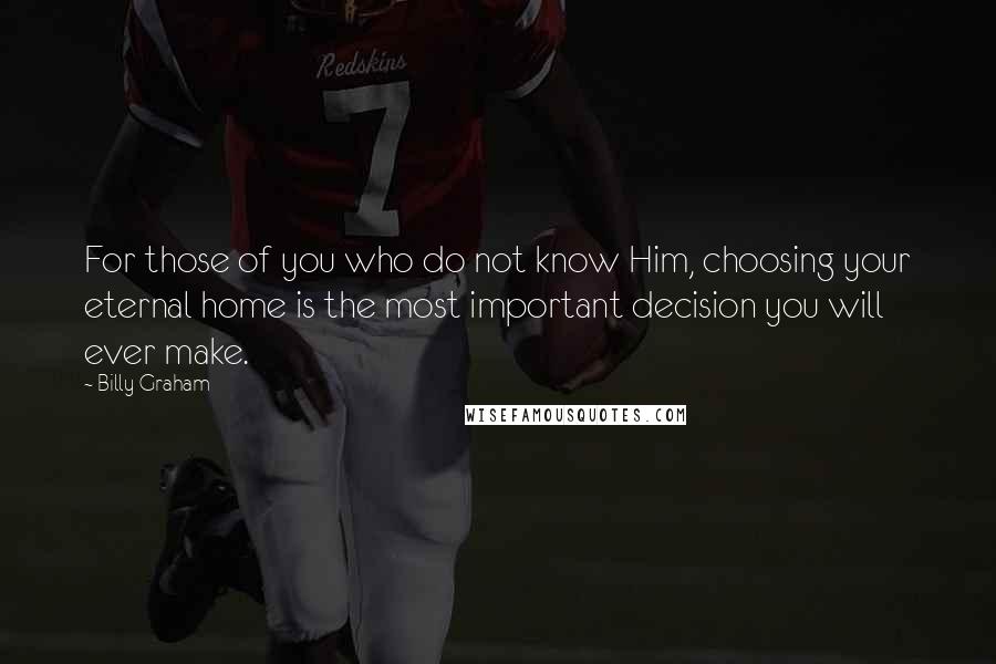 Billy Graham Quotes: For those of you who do not know Him, choosing your eternal home is the most important decision you will ever make.