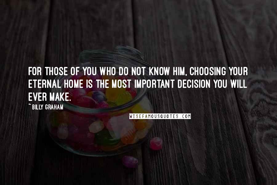 Billy Graham Quotes: For those of you who do not know Him, choosing your eternal home is the most important decision you will ever make.