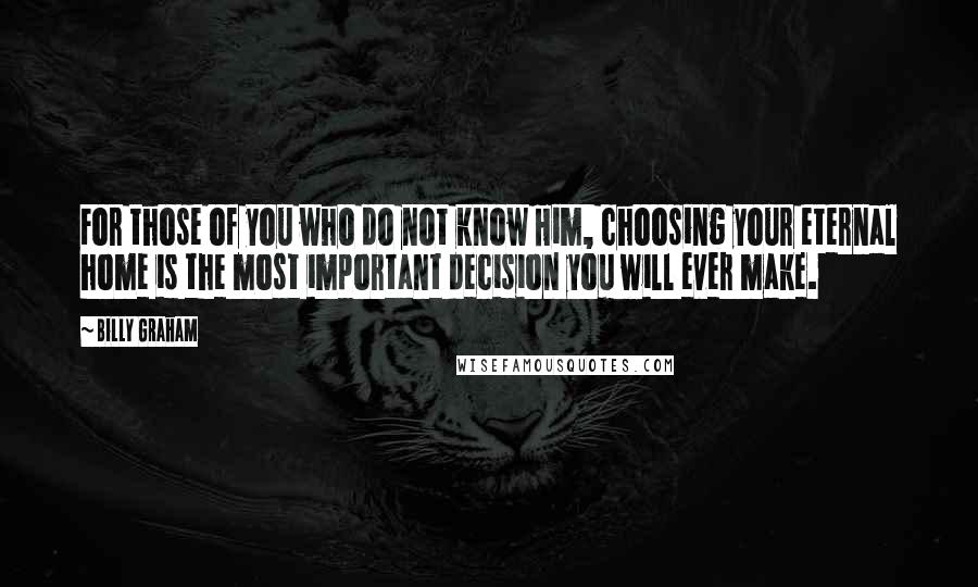 Billy Graham Quotes: For those of you who do not know Him, choosing your eternal home is the most important decision you will ever make.