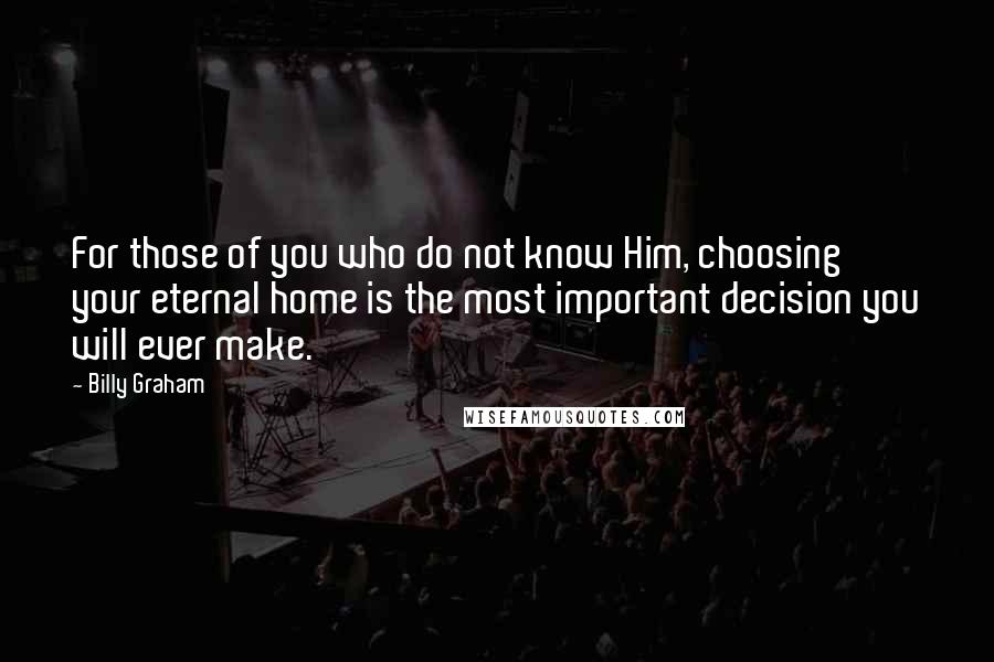 Billy Graham Quotes: For those of you who do not know Him, choosing your eternal home is the most important decision you will ever make.