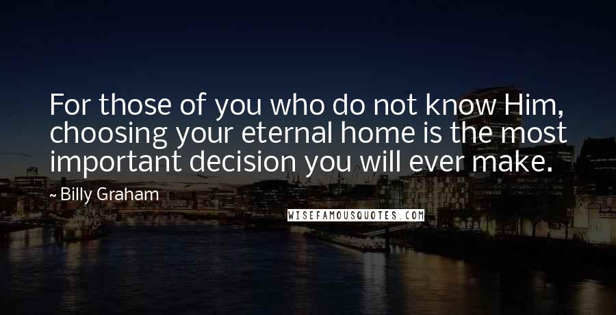 Billy Graham Quotes: For those of you who do not know Him, choosing your eternal home is the most important decision you will ever make.