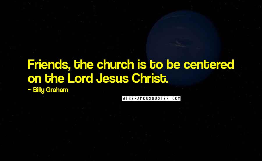 Billy Graham Quotes: Friends, the church is to be centered on the Lord Jesus Christ.