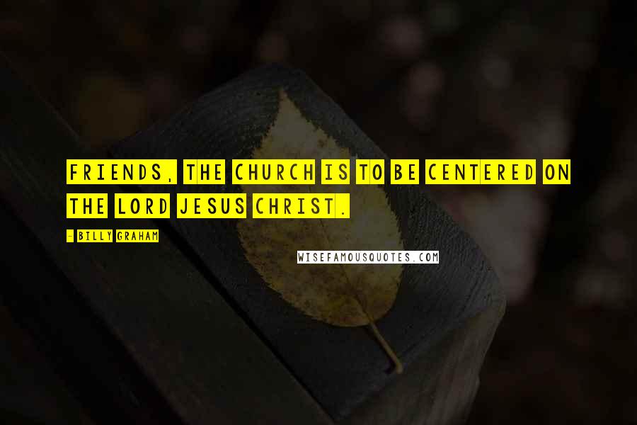 Billy Graham Quotes: Friends, the church is to be centered on the Lord Jesus Christ.