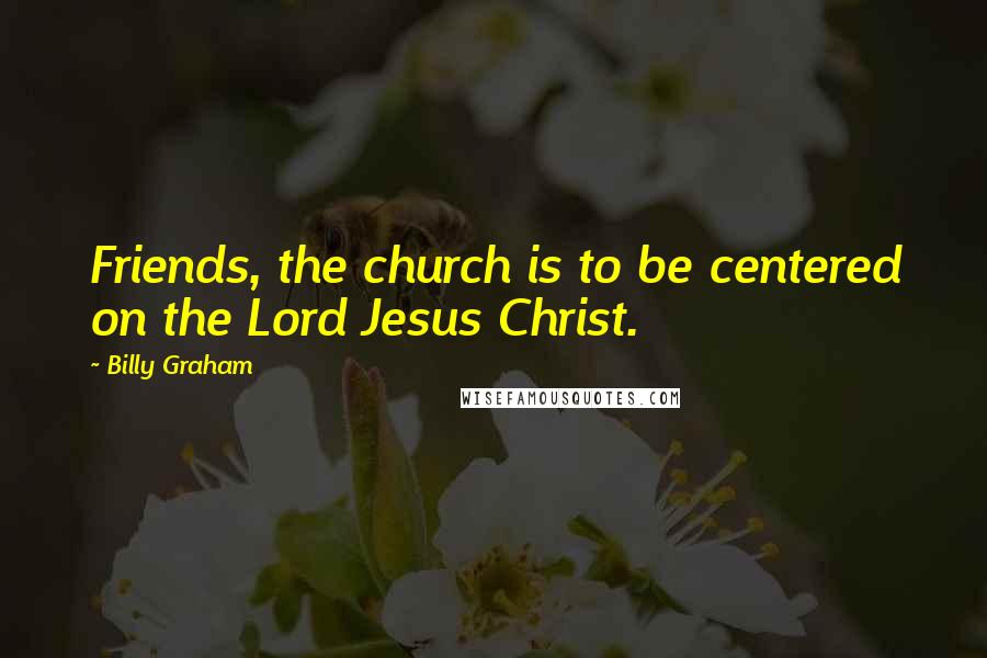 Billy Graham Quotes: Friends, the church is to be centered on the Lord Jesus Christ.