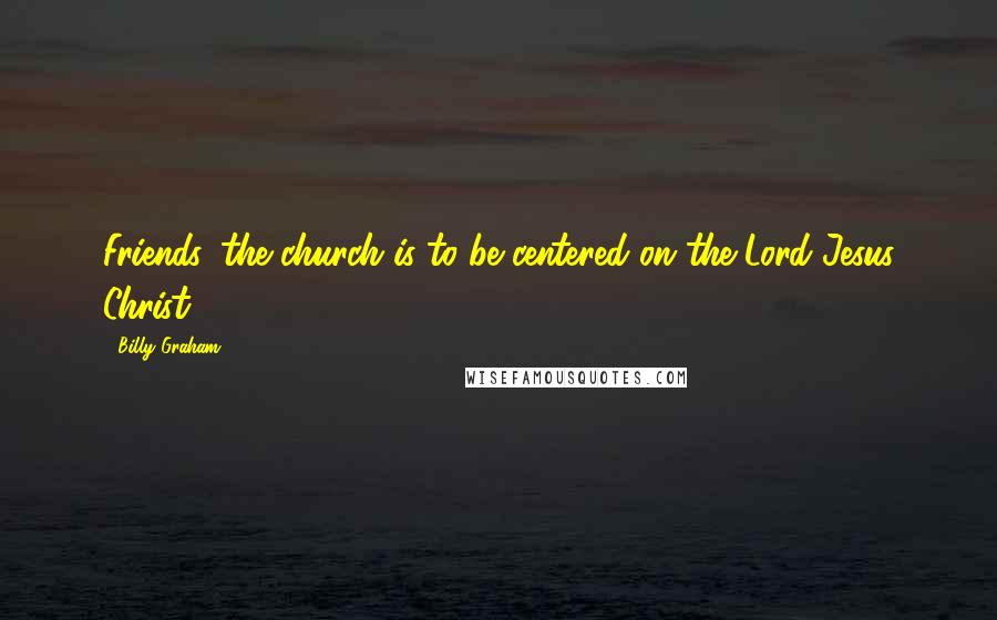 Billy Graham Quotes: Friends, the church is to be centered on the Lord Jesus Christ.