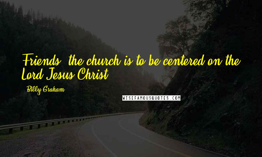 Billy Graham Quotes: Friends, the church is to be centered on the Lord Jesus Christ.