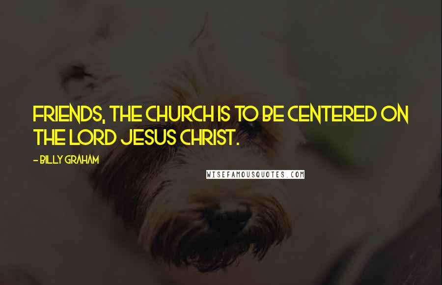 Billy Graham Quotes: Friends, the church is to be centered on the Lord Jesus Christ.