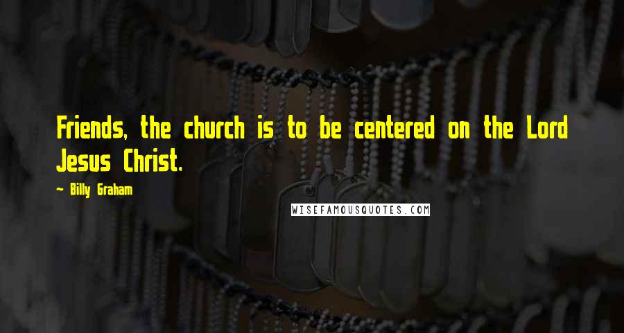 Billy Graham Quotes: Friends, the church is to be centered on the Lord Jesus Christ.
