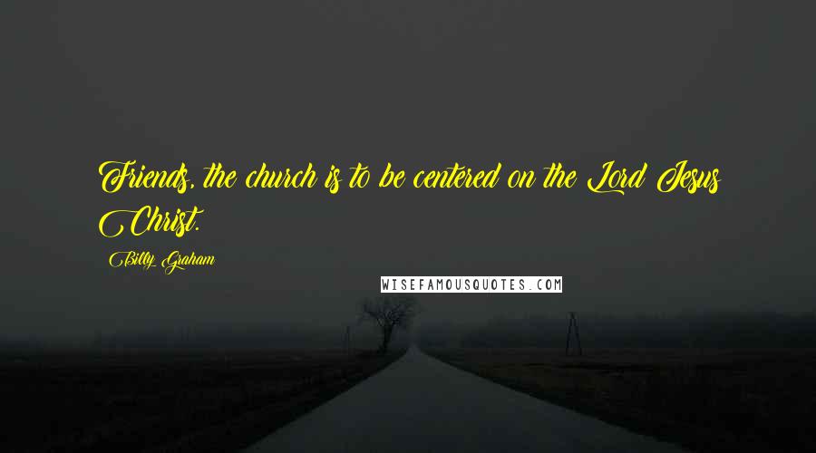 Billy Graham Quotes: Friends, the church is to be centered on the Lord Jesus Christ.