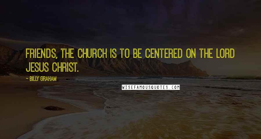 Billy Graham Quotes: Friends, the church is to be centered on the Lord Jesus Christ.