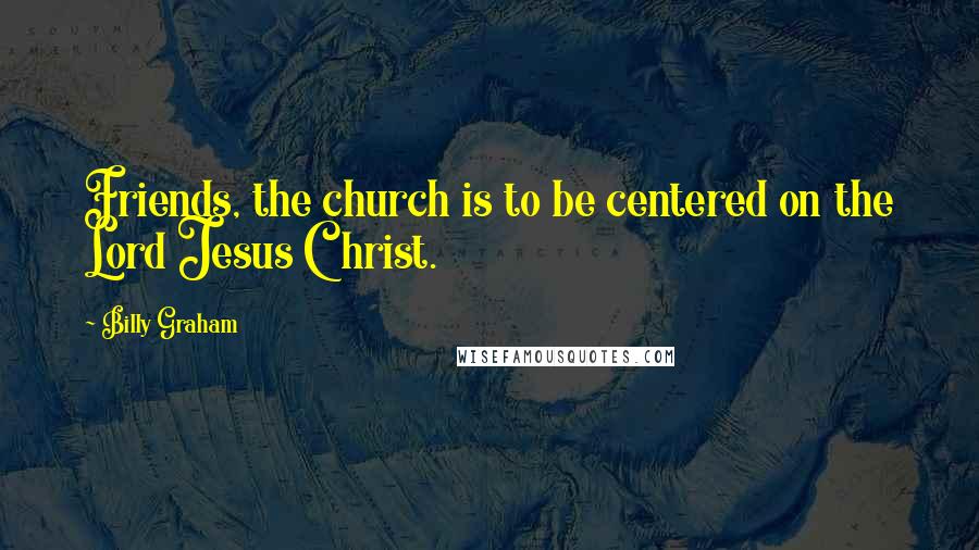 Billy Graham Quotes: Friends, the church is to be centered on the Lord Jesus Christ.