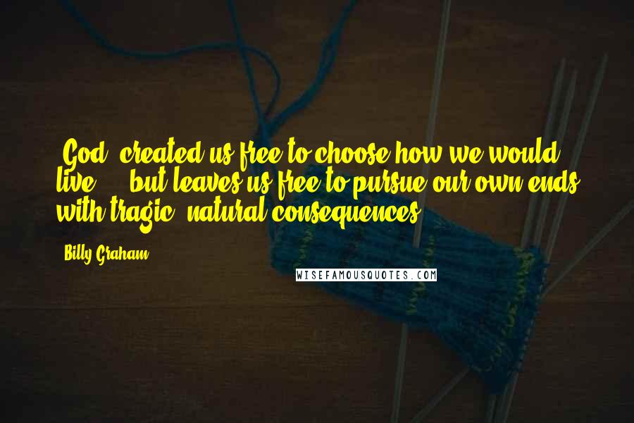 Billy Graham Quotes: [God] created us free to choose how we would live ... but leaves us free to pursue our own ends with tragic, natural consequences.