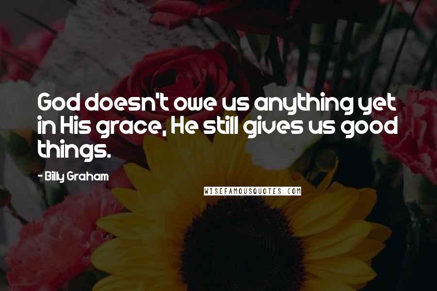 Billy Graham Quotes: God doesn't owe us anything yet in His grace, He still gives us good things.