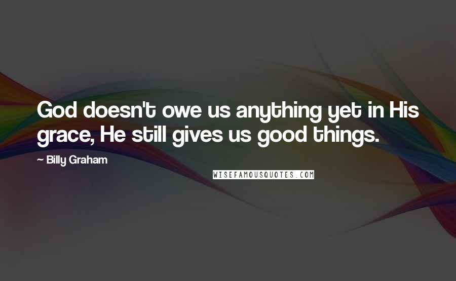 Billy Graham Quotes: God doesn't owe us anything yet in His grace, He still gives us good things.